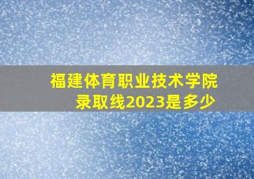 福建体育职业技术学院录取线2023是多少