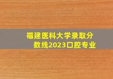 福建医科大学录取分数线2023口腔专业