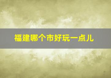 福建哪个市好玩一点儿