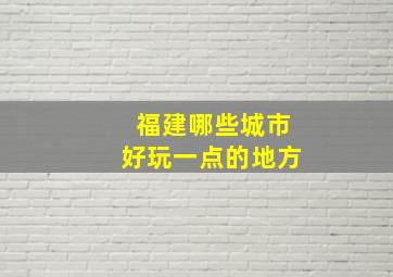 福建哪些城市好玩一点的地方