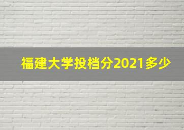 福建大学投档分2021多少