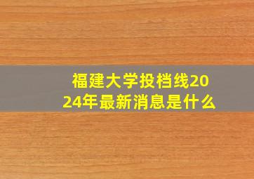 福建大学投档线2024年最新消息是什么