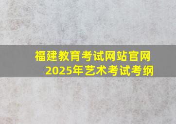 福建教育考试网站官网2025年艺术考试考纲