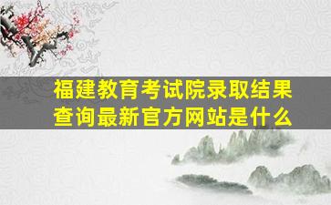 福建教育考试院录取结果查询最新官方网站是什么