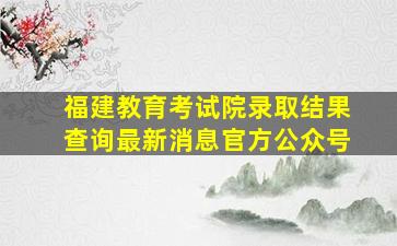 福建教育考试院录取结果查询最新消息官方公众号