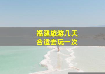 福建旅游几天合适去玩一次