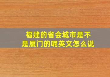 福建的省会城市是不是厦门的呢英文怎么说