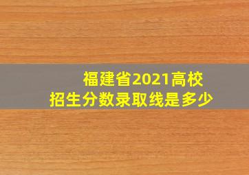 福建省2021高校招生分数录取线是多少