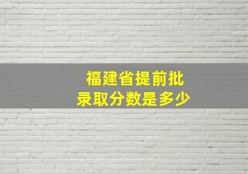 福建省提前批录取分数是多少