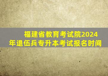 福建省教育考试院2024年退伍兵专升本考试报名时间