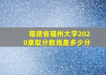 福建省福州大学2020录取分数线是多少分