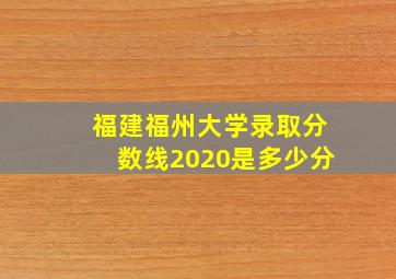 福建福州大学录取分数线2020是多少分