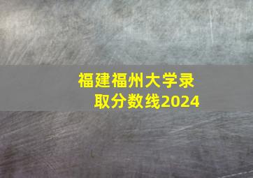 福建福州大学录取分数线2024