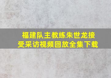 福建队主教练朱世龙接受采访视频回放全集下载