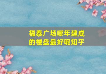 福泰广场哪年建成的楼盘最好呢知乎