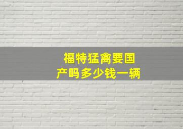 福特猛禽要国产吗多少钱一辆