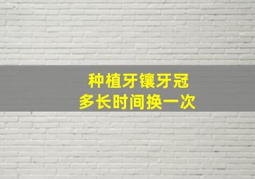 种植牙镶牙冠多长时间换一次