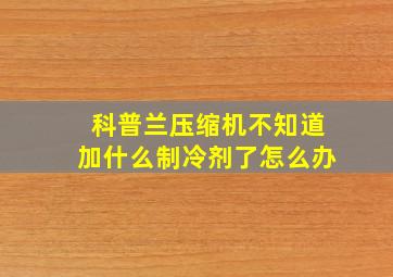 科普兰压缩机不知道加什么制冷剂了怎么办