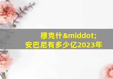 穆克什·安巴尼有多少亿2023年