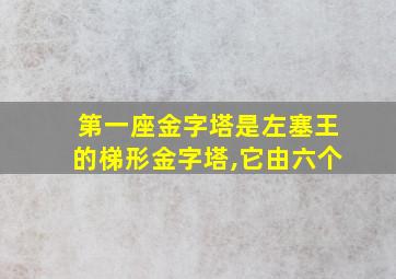 第一座金字塔是左塞王的梯形金字塔,它由六个