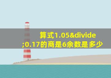 算式1.05÷0.17的商是6余数是多少