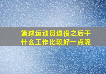 篮球运动员退役之后干什么工作比较好一点呢