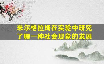 米尔格拉姆在实验中研究了哪一种社会现象的发展