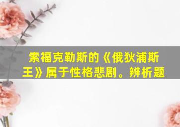 索福克勒斯的《俄狄浦斯王》属于性格悲剧。辨析题