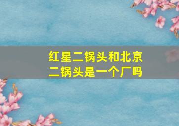 红星二锅头和北京二锅头是一个厂吗