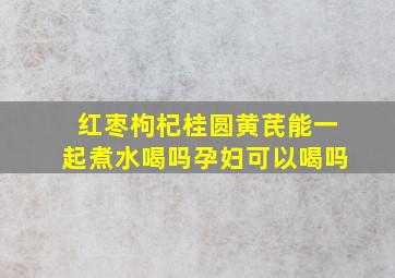 红枣枸杞桂圆黄芪能一起煮水喝吗孕妇可以喝吗