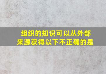 组织的知识可以从外部来源获得以下不正确的是