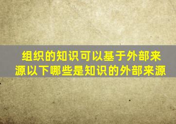 组织的知识可以基于外部来源以下哪些是知识的外部来源