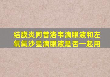 结膜炎阿昔洛韦滴眼液和左氧氟沙星滴眼液是否一起用