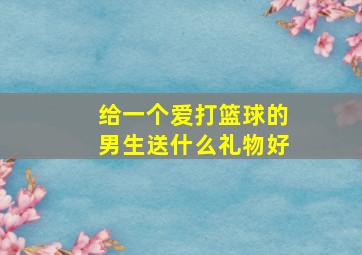 给一个爱打篮球的男生送什么礼物好