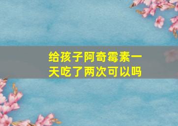 给孩子阿奇霉素一天吃了两次可以吗