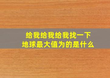 给我给我给我找一下地球最大值为的是什么