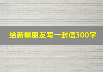 给新疆朋友写一封信300字