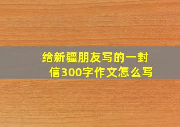 给新疆朋友写的一封信300字作文怎么写