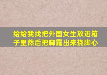 给给我找把外国女生放进箱子里然后把脚露出来挠脚心