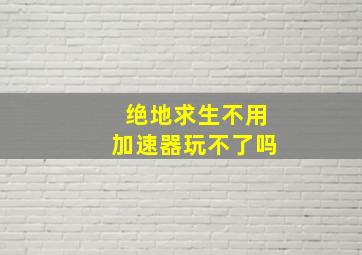 绝地求生不用加速器玩不了吗