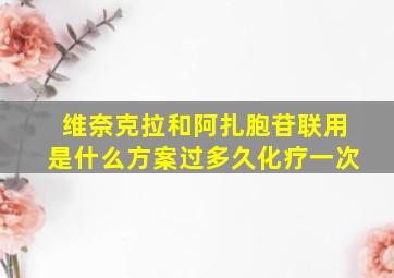 维奈克拉和阿扎胞苷联用是什么方案过多久化疗一次