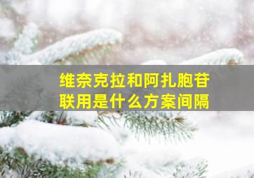 维奈克拉和阿扎胞苷联用是什么方案间隔