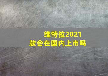 维特拉2021款会在国内上市吗