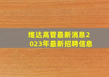 维达高管最新消息2023年最新招聘信息