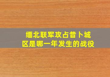 缅北联军攻占昔卜城区是哪一年发生的战役