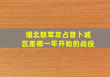 缅北联军攻占昔卜城区是哪一年开始的战役