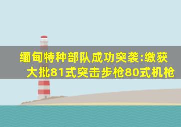 缅甸特种部队成功突袭:缴获大批81式突击步枪80式机枪