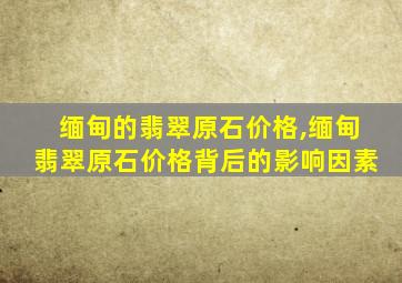 缅甸的翡翠原石价格,缅甸翡翠原石价格背后的影响因素