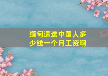 缅甸遣送中国人多少钱一个月工资啊