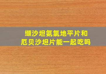 缬沙坦氨氯地平片和厄贝沙坦片能一起吃吗